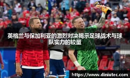 英格兰与保加利亚的激烈对决揭示足球战术与球队实力的较量